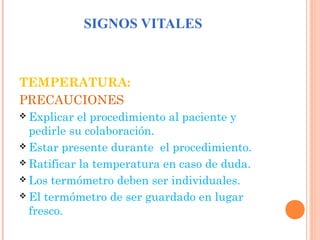 SIGNOS VITALES

TEMPERATURA:
PRECAUCIONES
 Explicar

el procedimiento al paciente y
pedirle su colaboración.
 Estar presente durante el procedimiento.
 Ratificar la temperatura en caso de duda.
 Los termómetro deben ser individuales.
 El termómetro de ser guardado en lugar
fresco.

 