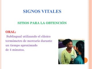 SIGNOS VITALES
SITIOS PARA LA OBTENCIÓN
ORAL:
Sublingual utilizando el clásico
termómetro de mercurio durante
un tiempo aproximado
de 4 minutos.

 