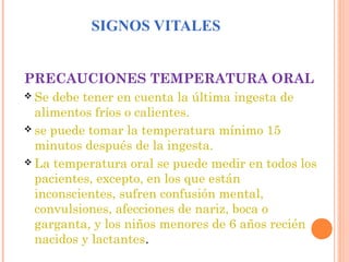 SIGNOS VITALES
PRECAUCIONES TEMPERATURA ORAL
 Se

debe tener en cuenta la última ingesta de
alimentos fríos o calientes.
 se puede tomar la temperatura mínimo 15
minutos después de la ingesta.
 La temperatura oral se puede medir en todos los
pacientes, excepto, en los que están
inconscientes, sufren confusión mental,
convulsiones, afecciones de nariz, boca o
garganta, y los niños menores de 6 años recién
nacidos y lactantes.

 