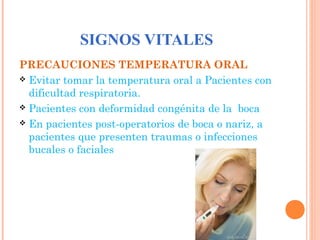 SIGNOS VITALES
PRECAUCIONES TEMPERATURA ORAL
 Evitar tomar la temperatura oral a Pacientes con
dificultad respiratoria.
 Pacientes con deformidad congénita de la boca
 En pacientes post-operatorios de boca o nariz, a
pacientes que presenten traumas o infecciones
bucales o faciales

 