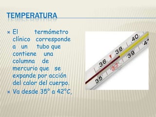 TEMPERATURA




El
termómetro
clínico corresponde
a un tubo que
contiene una
columna de
mercurio que se
expande por acción
del calor del cuerpo.
Va desde 35° a 42°C,

 
