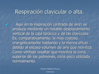 Respiración clavicular o alta. 
 Aquí en la inspiración (entrada de aire) se 
produce mediante un notable desplazamiento 
vertical de la caja torácica y de las clavículas. 
Es, comparativamente, la más costosa, 
energéticamente hablando y la menos eficaz 
debido al escaso volumen de aire que moviliza. 
Como ventaja resaltar que moviliza la zona 
superior de los pulmones, zona poco utilizada 
normalmente. 
Diseño: Adalberto Pizarro 
Enfermero 
 