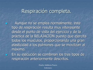 Respiración completa. 
 Aunque no se emplea normalmente, este 
tipo de respiración resulta muy interesante 
desde el punto de vista del ejercicio y de la 
práctica de la RELAJACIÓN puesto que ejercita 
todos los músculos, proporcionando una gran 
elasticidad a los pulmones que se movilizan al 
máximo. 
 En su ejecución se combinan los tres tipos de 
respiración anteriormente descritos. 
Diseño: Adalberto Pizarro 
Enfermero 
 
