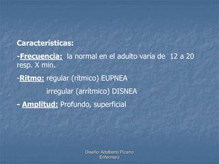 Características: 
-Frecuencia: la normal en el adulto varía de 12 a 20 
resp. X min. 
-Ritmo: regular (rítmico) EUPNEA 
irregular (arrítmico) DISNEA 
- Amplitud: Profundo, superficial 
Diseño: Adalberto Pizarro 
Enfermero 
 