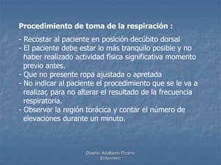 Procedimiento de toma de la respiración : 
- Recostar al paciente en posición decúbito dorsal 
- El paciente debe estar lo más tranquilo posible y no 
haber realizado actividad física significativa momento 
previo antes. 
- Que no presente ropa ajustada o apretada 
- No indicar al paciente el procedimiento que se le va a 
realizar, para no alterar el resultado de la frecuencia 
respiratoria. 
- Observar la región torácica y contar el número de 
elevaciones durante un minuto. 
Diseño: Adalberto Pizarro 
Enfermero 
 