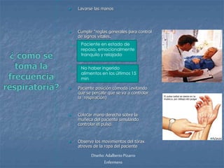  Lavarse las manos 
 Cumplir “reglas generales para control 
de signos vitales. 
Paciente en estado de 
reposo, emocionalmente 
tranquilo y relajado 
No haber ingerido 
alimentos en los últimos 15 
min 
 Paciente posición cómoda (evitando 
que se percate que se va a controlar 
la respiración) 
 Colocar mano derecha sobre la 
muñeca del paciente simulando 
controlar el pulso. 
 Observe los movimientos del tórax 
atreves de la ropa del paciente 
Diseño: Adalberto Pizarro 
Enfermero 
 