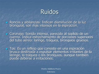 Ruidos 
 Roncos y sibilancias: Indican disminución de la luz 
bronquial, son más intensos en la espiración. 
 Coronaje: Sonido intenso, parecido al soplido de un 
cuerno. Indica estrechamiento de porciones superiores 
del tubo aéreo: laringe, tráquea, bronquios gruesos. 
 Tos: Es un reflejo que consiste en una espiración 
brusca destinada a expulsar elementos irritantes de la 
laringe, la tráquea o los bronquios, aunque también 
puede deberse a irritaciones. 
Diseño: Adalberto Pizarro 
Enfermero 
 
