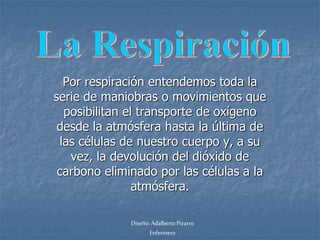 Por respiración entendemos toda la 
serie de maniobras o movimientos que 
posibilitan el transporte de oxígeno 
desde la atmósfera hasta la última de 
las células de nuestro cuerpo y, a su 
vez, la devolución del dióxido de 
carbono eliminado por las células a la 
atmósfera. 
Diseño: Adalberto Pizarro 
Enfermero 
 