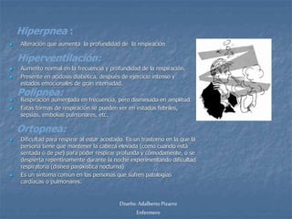 Hiperpnea : 
 Alteración que aumenta la profundidad de la respiración 
Hiperventilación: 
 Aumento normal en la frecuencia y profundidad de la respiración. 
 Presente en acidosis diabética, después de ejercicio intenso y 
estados emocionales de gran intensidad. 
Polipnea: 
 Respiración aumentada en frecuencia, pero disminuida en amplitud 
 Estas formas de respiración se pueden ver en estados febriles, 
sepsias, embolias pulmonares, etc. 
 Dificultad para respirar al estar acostado. Es un trastorno en la que la 
persona tiene que mantener la cabeza elevada (como cuando está 
sentada o de pie) para poder respirar profunda y cómodamente, o se 
despierta repentinamente durante la noche experimentando dificultad 
respiratoria (disnea paroxística nocturna) 
 Es un síntoma común en las personas que sufren patologías 
cardíacas o pulmonares. 
Diseño: Adalberto Pizarro 
Enfermero 
Ortopnea: 
 