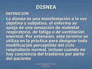 DISNEA 
Diseño: Adalberto Pizarro 
Enfermero 
DEFINICION 
 La disnea es una manifestación a la vez 
objetiva y subjetiva, el enfermo se 
queja de una sensación de malestar 
respiratorio, de fatiga o de ventilación 
anormal. Por extensión, este término se 
utiliza en la práctica para designar toda 
modificación perceptible del ciclo 
respiratorio normal, incluso cuando no 
hay conciencia del trastorno por parte 
del paciente 
 