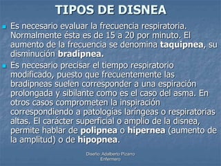 TIPOS DE DISNEA 
 Es necesario evaluar la frecuencia respiratoria. 
Normalmente ésta es de 15 a 20 por minuto. El 
aumento de la frecuencia se denomina taquipnea, su 
disminución bradipnea. 
 Es necesario precisar el tiempo respiratorio 
modificado, puesto que frecuentemente las 
bradipneas suelen corresponder a una espiración 
prolongada y sibilante como es el caso del asma. En 
otros casos comprometen la inspiración 
correspondiendo a patologías laríngeas o respiratorias 
altas. El carácter superficial o amplio de la disnea, 
permite hablar de polipnea o hipernea (aumento de 
la amplitud) o de hipopnea. 
Diseño: Adalberto Pizarro 
Enfermero 
 