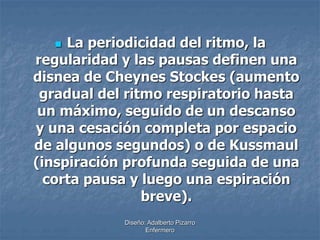  La periodicidad del ritmo, la 
regularidad y las pausas definen una 
disnea de Cheynes Stockes (aumento 
gradual del ritmo respiratorio hasta 
un máximo, seguido de un descanso 
y una cesación completa por espacio 
de algunos segundos) o de Kussmaul 
(inspiración profunda seguida de una 
corta pausa y luego una espiración 
breve). 
Diseño: Adalberto Pizarro 
Enfermero 
 