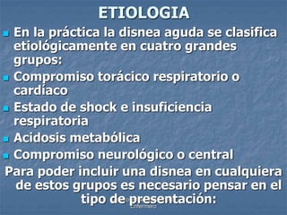 ETIOLOGIA 
 En la práctica la disnea aguda se clasifica 
etiológicamente en cuatro grandes 
grupos: 
 Compromiso torácico respiratorio o 
cardíaco 
 Estado de shock e insuficiencia 
respiratoria 
 Acidosis metabólica 
 Compromiso neurológico o central 
Para poder incluir una disnea en cualquiera 
de estos grupos es necesario pensar en el 
tipo de Diseño: presentación: 
Adalberto Pizarro 
Enfermero 
 