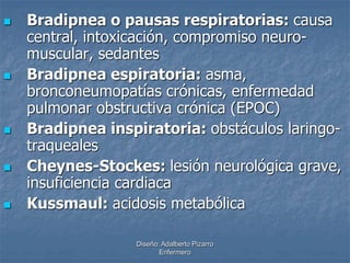 Bradipnea o pausas respiratorias: causa 
central, intoxicación, compromiso neuro-muscular, 
sedantes 
 Bradipnea espiratoria: asma, 
bronconeumopatías crónicas, enfermedad 
pulmonar obstructiva crónica (EPOC) 
 Bradipnea inspiratoria: obstáculos laringo-traqueales 
 Cheynes-Stockes: lesión neurológica grave, 
insuficiencia cardiaca 
 Kussmaul: acidosis metabólica 
Diseño: Adalberto Pizarro 
Enfermero 
 