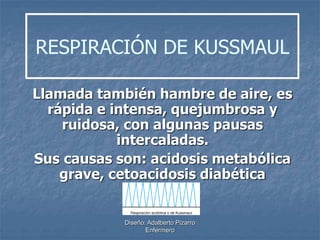 RESPIRACIÓN DE KUSSMAUL 
Llamada también hambre de aire, es 
rápida e intensa, quejumbrosa y 
ruidosa, con algunas pausas 
intercaladas. 
Sus causas son: acidosis metabólica 
grave, cetoacidosis diabética 
Diseño: Adalberto Pizarro 
Enfermero 
 