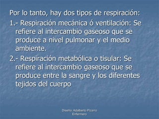 Por lo tanto, hay dos tipos de respiración: 
1.- Respiración mecánica ó ventilación: Se 
refiere al intercambio gaseoso que se 
produce a nivel pulmonar y el medio 
ambiente. 
2.- Respiración metabólica o tisular: Se 
refiere al intercambio gaseoso que se 
produce entre la sangre y los diferentes 
tejidos del cuerpo 
Diseño: Adalberto Pizarro 
Enfermero 
 