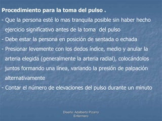 Procedimiento para la toma del pulso . 
- Que la persona esté lo mas tranquila posible sin haber hecho 
ejercicio significativo antes de la toma del pulso 
- Debe estar la persona en posición de sentada o echada 
- Presionar levemente con los dedos índice, medio y anular la 
arteria elegida (generalmente la arteria radial), colocándolos 
juntos formando una línea, variando la presión de palpación 
alternativamente 
- Contar el número de elevaciones del pulso durante un minuto 
Diseño: Adalberto Pizarro 
Enfermero 
 