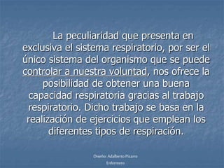 La peculiaridad que presenta en 
exclusiva el sistema respiratorio, por ser el 
único sistema del organismo que se puede 
controlar a nuestra voluntad, nos ofrece la 
posibilidad de obtener una buena 
capacidad respiratoria gracias al trabajo 
respiratorio. Dicho trabajo se basa en la 
realización de ejercicios que emplean los 
diferentes tipos de respiración. 
Diseño: Adalberto Pizarro 
Enfermero 
 