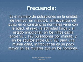 Frecuencia: 
Es el número de pulsaciones en la unidad 
de tiempo (un minuto); la frecuencia del 
pulso en circunstancias normales varía con 
la edad, el sexo, la actividad física y el 
estado emocional; en los niños oscila 
entre 90 y 120 pulsaciones por minuto, y 
en los adultos entre 60 y 90; para una 
misma edad, la frecuencia es un poco 
mayor en las mujeres que en los hombres. 
Diseño: Adalberto Pizarro 
Enfermero 
 