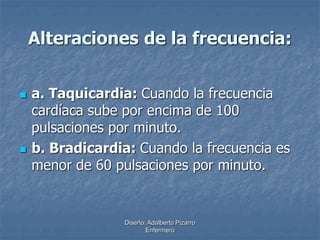 Alteraciones de la frecuencia: 
 a. Taquicardia: Cuando la frecuencia 
cardíaca sube por encima de 100 
pulsaciones por minuto. 
 b. Bradicardia: Cuando la frecuencia es 
menor de 60 pulsaciones por minuto. 
Diseño: Adalberto Pizarro 
Enfermero 
 