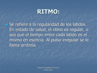 RITMO: 
 Se refiere a la regularidad de los latidos. 
En estado de salud, el ritmo es regular, o 
sea que el tiempo entre cada latido es el 
mismo en esencia. Al pulso irregular se le 
llama arritmia. 
Diseño: Adalberto Pizarro 
Enfermero 
 