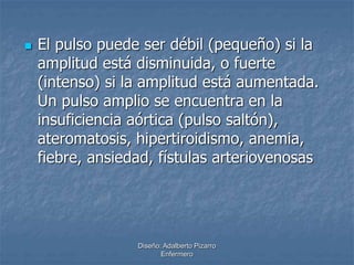  El pulso puede ser débil (pequeño) si la 
amplitud está disminuida, o fuerte 
(intenso) si la amplitud está aumentada. 
Un pulso amplio se encuentra en la 
insuficiencia aórtica (pulso saltón), 
ateromatosis, hipertiroidismo, anemia, 
fiebre, ansiedad, fístulas arteriovenosas 
Diseño: Adalberto Pizarro 
Enfermero 
 