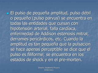  El pulso de pequeña amplitud, pulso débil 
o pequeño (pulso parvus) se encuentra en 
todas las entidades que cursan con 
hipotensión arterial, falla cardíaca, 
enfermedad de Addison estenosis mitral, 
derrames pericárdicos, etc. Cuando la 
amplitud es tan pequeña que la pulsación 
se hace apenas perceptible se dice que el 
pulso es filiforme; se encuentra en los 
estados de shock y en el pre-morten. 
Diseño: Adalberto Pizarro 
Enfermero 
 