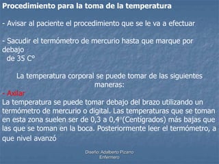 Procedimiento para la toma de la temperatura 
- Avisar al paciente el procedimiento que se le va a efectuar 
- Sacudir el termómetro de mercurio hasta que marque por 
debajo 
de 35 C° 
La temperatura corporal se puede tomar de las siguientes 
maneras: 
- Axilar 
La temperatura se puede tomar debajo del brazo utilizando un 
termómetro de mercurio o digital. Las temperaturas que se toman 
en esta zona suelen ser de 0,3 a 0,4(Centígrados) más bajas que 
las que se toman en la boca. Posteriormente leer el termómetro, a 
que nivel avanzó 
Diseño: Adalberto Pizarro 
Enfermero 
 