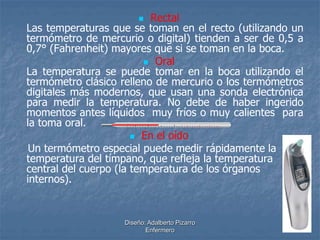  Rectal 
Las temperaturas que se toman en el recto (utilizando un 
termómetro de mercurio o digital) tienden a ser de 0,5 a 
0,7° (Fahrenheit) mayores que si se toman en la boca. 
 Oral 
La temperatura se puede tomar en la boca utilizando el 
termómetro clásico relleno de mercurio o los termómetros 
digitales más modernos, que usan una sonda electrónica 
para medir la temperatura. No debe de haber ingerido 
momentos antes líquidos muy fríos o muy calientes para 
la toma oral. 
 En el oído 
Un termómetro especial puede medir rápidamente la 
temperatura del tímpano, que refleja la temperatura 
central del cuerpo (la temperatura de los órganos 
internos). 
Diseño: Adalberto Pizarro 
Enfermero 
 