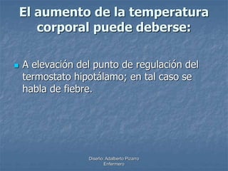 El aumento de la temperatura 
corporal puede deberse: 
 A elevación del punto de regulación del 
termostato hipotálamo; en tal caso se 
habla de fiebre. 
Diseño: Adalberto Pizarro 
Enfermero 
 