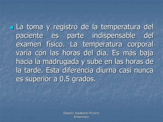  La toma y registro de la temperatura del 
paciente es parte indispensable del 
examen físico. La temperatura corporal 
varía con las horas del día. Es más baja 
hacia la madrugada y sube en las horas de 
la tarde. Esta diferencia diurna casi nunca 
es superior a 0.5 grados. 
Diseño: Adalberto Pizarro 
Enfermero 
 
