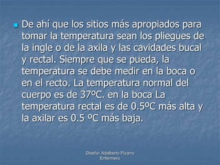  De ahí que los sitios más apropiados para 
tomar la temperatura sean los pliegues de 
la ingle o de la axila y las cavidades bucal 
y rectal. Siempre que se pueda, la 
temperatura se debe medir en la boca o 
en el recto. La temperatura normal del 
cuerpo es de 37ºC. en la boca La 
temperatura rectal es de 0.5ºC más alta y 
la axilar es 0.5 ºC más baja. 
Diseño: Adalberto Pizarro 
Enfermero 
 