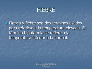 FIEBRE 
 Pirexia y fiebre son dos términos usados 
para referirse a la temperatura elevada. El 
término hipotermia se refiere a la 
temperatura inferior a la normal. 
Diseño: Adalberto Pizarro 
Enfermero 
 