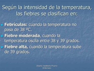 Según la intensidad de la temperatura, 
las fiebres se clasifican en: 
 Febrículas: cuando la temperatura no 
pasa de 38 ºC. 
 Fiebre moderada, cuando la 
temperatura oscila entre 38 y 39 grados. 
 Fiebre alta, cuando la temperatura sube 
de 39 grados. 
Diseño: Adalberto Pizarro 
Enfermero 
 