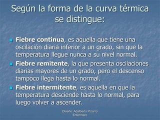 Según la forma de la curva térmica 
se distingue: 
 Fiebre continua, es aquella que tiene una 
oscilación diaria inferior a un grado, sin que la 
temperatura llegue nunca a su nivel normal. 
 Fiebre remitente, la que presenta oscilaciones 
diarias mayores de un grado, pero el descenso 
tampoco llega hasta lo normal. 
 Fiebre intermitente, es aquella en que la 
temperatura desciende hasta lo normal, para 
luego volver a ascender. 
Diseño: Adalberto Pizarro 
Enfermero 
 