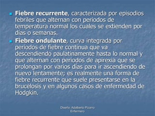  Fiebre recurrente, caracterizada por episodios 
febriles que alternan con periodos de 
temperatura normal los cuales se extienden por 
días o semanas. 
 Fiebre ondulante, curva integrada por 
periodos de fiebre continua que va 
descendiendo paulatinamente hasta lo normal y 
que alternan con periodos de apirexia que se 
prolongan por varios días para ir ascendiendo de 
nuevo lentamente; es realmente una forma de 
fiebre recurrente que suele presentarse en la 
brucelosis y en algunos casos de enfermedad de 
Hodgkin. 
Diseño: Adalberto Pizarro 
Enfermero 
 