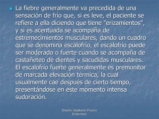  La fiebre generalmente va precedida de una 
sensación de frío que, si es leve, el paciente se 
refiere a ella diciendo que tiene "erizamientos", 
y si es acentuada se acompaña de 
estremecimientos musculares, dando un cuadro 
que se denomina escalofrío, el escalofrío puede 
ser moderado o fuerte cuando se acompaña de 
castañeteo de dientes y sacudidas musculares. 
El escalofrío fuerte generalmente es premonitor 
de marcada elevación térmica, la cual 
usualmente cae después de cierto tiempo, 
presentándose en este momento intensa 
sudoración. 
Diseño: Adalberto Pizarro 
Enfermero 
 