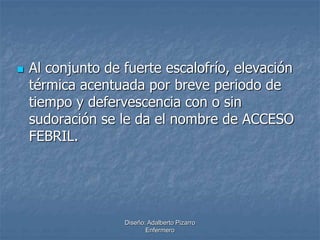  Al conjunto de fuerte escalofrío, elevación 
térmica acentuada por breve periodo de 
tiempo y defervescencia con o sin 
sudoración se le da el nombre de ACCESO 
FEBRIL. 
Diseño: Adalberto Pizarro 
Enfermero 
 