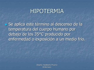 HIPOTERMIA 
 Se aplica este término al descenso de la 
temperatura del cuerpo humano por 
debajo de los 35°C producido por 
enfermedad o exposición a un medio frío. 
Diseño: Adalberto Pizarro 
Enfermero 
 