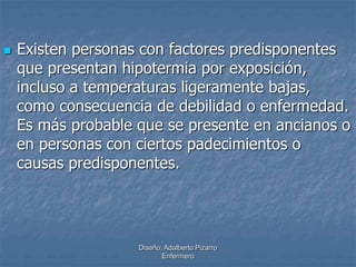  Existen personas con factores predisponentes 
que presentan hipotermia por exposición, 
incluso a temperaturas ligeramente bajas, 
como consecuencia de debilidad o enfermedad. 
Es más probable que se presente en ancianos o 
en personas con ciertos padecimientos o 
causas predisponentes. 
Diseño: Adalberto Pizarro 
Enfermero 
 