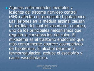  Algunas enfermedades mentales y 
lesiones del sistema nervioso central 
(SNC) afectan el termostato hipotalámico. 
Las lesiones en la médula espinal causan 
la pérdida del control vasomotor cutáneo, 
uno de los principales mecanismos que 
regulan la conservación del calor. El 
mixedema es el trastorno endocrino que 
más comúnmente aparece acompañado 
de hipotermia. El alcohol deprime la 
termorregulación, reduce el escalofrío y 
causa vasodilatación. 
Diseño: Adalberto Pizarro 
Enfermero 
 