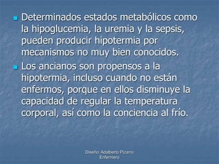  Determinados estados metabólicos como 
la hipoglucemia, la uremia y la sepsis, 
pueden producir hipotermia por 
mecanismos no muy bien conocidos. 
 Los ancianos son propensos a la 
hipotermia, incluso cuando no están 
enfermos, porque en ellos disminuye la 
capacidad de regular la temperatura 
corporal, así como la conciencia al frío. 
Diseño: Adalberto Pizarro 
Enfermero 
 
