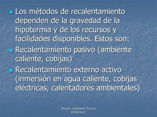  Los métodos de recalentamiento 
dependen de la gravedad de la 
hipotermia y de los recursos y 
facilidades disponibles. Estos son: 
 Recalentamiento pasivo (ambiente 
caliente, cobijas) 
 Recalentamiento externo activo 
(inmersión en agua caliente, cobijas 
eléctricas, calentadores ambientales) 
Diseño: Adalberto Pizarro 
Enfermero 
 