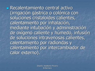  Recalentamiento central activo 
(irrigación gástrica o colónica con 
soluciones cristaloides calientes, 
calentamiento por inhalación, 
mediante intubación y administración 
de oxígeno caliente y húmedo, infusión 
de soluciones intravenosas calientes, 
calentamiento por radiondas y 
calentamiento por intercambiador de 
calor externo). 
Diseño: Adalberto Pizarro 
Enfermero 
 