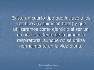 Existe un cuarto tipo que incluye a los 
tres tipos (respiración total) y que 
utilizaremos como ejercicio al ser un 
recurso excelente de la gimnasia 
respiratoria, aunque no se utiliza 
normalmente en la vida diaria. 
Diseño: Adalberto Pizarro 
Enfermero 
 