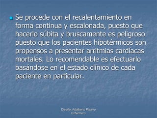  Se procede con el recalentamiento en 
forma continua y escalonada, puesto que 
hacerlo súbita y bruscamente es peligroso 
puesto que los pacientes hipotérmicos son 
propensos a presentar arritmias cardíacas 
mortales. Lo recomendable es efectuarlo 
basándose en el estado clínico de cada 
paciente en particular. 
Diseño: Adalberto Pizarro 
Enfermero 
 
