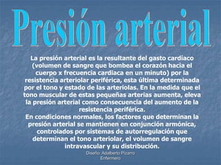 La presión arterial es la resultante del gasto cardíaco 
(volumen de sangre que bombea el corazón hacia el 
cuerpo x frecuencia cardiaca en un minuto) por la 
resistencia arteriolar periférica, esta última determinada 
por el tono y estado de las arteriolas. En la medida que el 
tono muscular de estas pequeñas arterias aumenta, eleva 
la presión arterial como consecuencia del aumento de la 
resistencia periférica. 
En condiciones normales, los factores que determinan la 
presión arterial se mantienen en conjunción armónica, 
controlados por sistemas de autorregulación que 
determinan el tono arteriolar, el volumen de sangre 
intravascular y su distribución. 
Diseño: Adalberto Pizarro 
Enfermero 
 