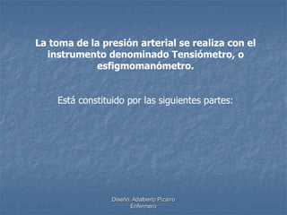 La toma de la presión arterial se realiza con el 
instrumento denominado Tensiómetro, o 
esfigmomanómetro. 
Está constituido por las siguientes partes: 
Diseño: Adalberto Pizarro 
Enfermero 
 