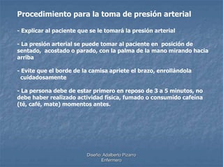 Procedimiento para la toma de presión arterial 
- Explicar al paciente que se le tomará la presión arterial 
- La presión arterial se puede tomar al paciente en posición de 
sentado, acostado o parado, con la palma de la mano mirando hacia 
arriba 
- Evite que el borde de la camisa apriete el brazo, enrollándola 
cuidadosamente 
- La persona debe de estar primero en reposo de 3 a 5 minutos, no 
debe haber realizado actividad física, fumado o consumido cafeína 
(té, café, mate) momentos antes. 
Diseño: Adalberto Pizarro 
Enfermero 
 