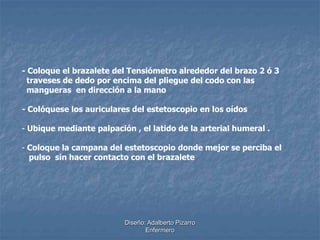 - Coloque el brazalete del Tensiómetro alrededor del brazo 2 ó 3 
traveses de dedo por encima del pliegue del codo con las 
mangueras en dirección a la mano 
- Colóquese los auriculares del estetoscopio en los oídos 
- Ubique mediante palpación , el latido de la arterial humeral . 
- Coloque la campana del estetoscopio donde mejor se perciba el 
pulso sin hacer contacto con el brazalete 
Diseño: Adalberto Pizarro 
Enfermero 
 